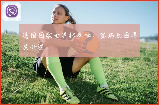 德国国歌世界杯奏响，赛场氛围再度升温