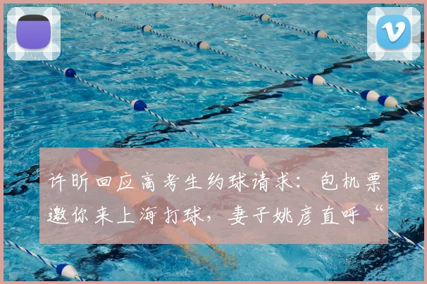 许昕回应高考生约球请求:包机票邀你来上海打球,妻子姚彦直呼“大气”
