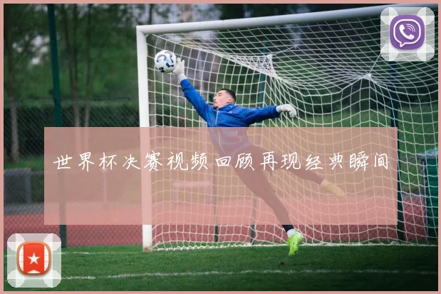 世界杯决赛视频回顾再现经典瞬间